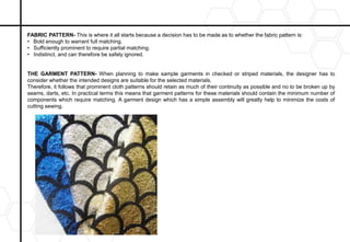 FABRIC PATTERN- This is where it all starts because a decision has to be made as to whether the fabric pattern is:
• Bold enough to warrant full matching.
• Sufficiently prominent to require partial matching.
• Indistinct, and can therefore be safely ignored.
THE GARMENT PATTERN- When planning to make sample garments in checked or striped materials, the designer has to
consider whether the intended designs are suitable for the selected materials.
Therefore, it follows that prominent cloth patterns should retain as much of their continuity as possible and no to be broken up by
seams, darts, etc. In practical terms this means that garment patterns for these materials should contain the minimum number of
components which require matching. A garment design which has a simple assembly will greatly help to minimize the costs of
cutting sewing.
 