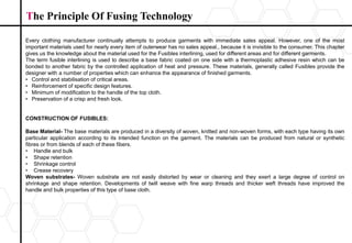 Every clothing manufacturer continually attempts to produce garments with immediate sales appeal. However, one of the most
important materials used for nearly every item of outerwear has no sales appeal., because it is invisible to the consumer. This chapter
gives us the knowledge about the material used for the Fusibles interlining, used for different areas and for different garments.
The term fusible interlining is used to describe a base fabric coated on one side with a thermoplastic adhesive resin which can be
bonded to another fabric by the controlled application of heat and pressure. These materials, generally called Fusibles provide the
designer with a number of properties which can enhance the appearance of finished garments.
• Control and stabilisation of critical areas.
• Reinforcement of specific design features.
• Minimum of modification to the handle of the top cloth.
• Preservation of a crisp and fresh look.
CONSTRUCTION OF FUSIBLES:
Base Material- The base materials are produced in a diversity of woven, knitted and non-woven forms, with each type having its own
particular application according to its intended function on the garment. The materials can be produced from natural or synthetic
fibres or from blends of each of these fibers.
• Handle and bulk
• Shape retention
• Shrinkage control
• Crease recovery
Woven substrates- Woven substrate are not easily distorted by wear or cleaning and they exert a large degree of control on
shrinkage and shape retention. Developments of twill weave with fine warp threads and thicker weft threads have improved the
handle and bulk properties of this type of base cloth.
The Principle Of Fusing Technology
 