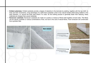 • Knitted substrates- Knitted substrate provide a degree of elasticity to the laminate by welding, together with the top cloth, to
body and limb movements. A big advantage of a weft-insert substrate is that it has natural handle whilst being resilient in the
warp direction, i.e. around the body area where it is used. As the knitting process is generally faster than weaving, these
materials are cheaper than woven substrate.
• Nonwoven substrate- Nonwoven substrate are made of a series or mixture of fibres held together at bond sites. The fibres
can be natural, synthetic or various combinations of two, but due to the cost of natural fibres, most nonwoven are constructed
from synthetic fiber
 