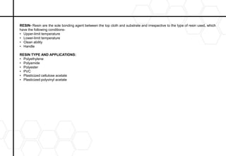 RESIN- Resin are the sole bonding agent between the top cloth and substrate and irrespective to the type of resin used, which
have the following conditions-
• Upper-limit temperature
• Lower-limit temperature
• Clean ability
• Handle
RESIN TYPE AND APPLICATIONS:
• Polyethylene
• Polyamide
• Polyester
• PVC
• Plasticized cellulose acetate
• Plasticized polyvinyl acetate
 