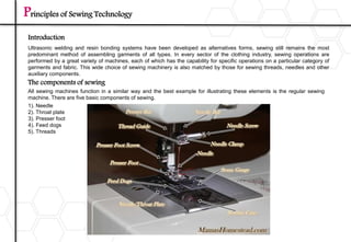 Principles of Sewing Technology
Ultrasonic welding and resin bonding systems have been developed as alternatives forms, sewing still remains the most
predominant method of assembling garments of all types. In every sector of the clothing industry, sewing operations are
performed by a great variety of machines, each of which has the capability for specific operations on a particular category of
garments and fabric. This wide choice of sewing machinery is also matched by those for sewing threads, needles and other
auxiliary components.
Introduction
The components of sewing
All sewing machines function in a similar way and the best example for illustrating these elements is the regular sewing
machine. There are five basic components of sewing.
1). Needle
2). Throat plate
3). Presser foot
4). Feed dogs
5). Threads
 