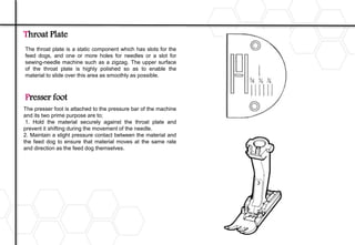 Throat Plate
The throat plate is a static component which has slots for the
feed dogs, and one or more holes for needles or a slot for
sewing-needle machine such as a zigzag. The upper surface
of the throat plate is highly polished so as to enable the
material to slide over this area as smoothly as possible.
Presser foot
The presser foot is attached to the pressure bar of the machine
and its two prime purpose are to;
1. Hold the material securely against the throat plate and
prevent it shifting during the movement of the needle.
2. Maintain a slight pressure contact between the material and
the feed dog to ensure that material moves at the same rate
and direction as the feed dog themselves.
 