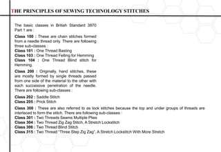 THE PRINCIPLES OF SEWING TECHNOLOGY STITCHES
The basic classes in British Standard 3870
Part 1 are :
Class 100 : These are chain stitches formed
from a needle thread only. There are following
three sub-classes :
Class 101 : One Thread Basting
Class 103 : One Thread Felling for Hemming
Class 104 : One Thread Blind stitch for
Hemming.
Class 200 : Originally, hand stitches, these
are mostly formed by single threads passed
from one side of the material to the other with
each successive penetration of the needle.
There are following sub-classes :
Class 202 : Saddle Stitch
Class 205 : Prick Stitch
Class 300 : These are also referred to as lock stitches because the top and under groups of threads are
interlaced to form the stitch. There are following sub-classes :
Class 301 : Two Threads Seams Multiple Plies
Class 304 : Two Thread Zig Zag Stitch, A Stretch Lockstitch
Class 306 : Two Thread Blind Stitch
Class 315 : Two Thread “Three Step Zig Zag”, A Stretch Lockstitch With More Stretch
 
