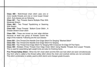 Class 400 : Multi-thread chain stitch uses one or
more needle threads and one or more looper thread
stitch. Sub-classes are as following :
Class 401 : Two Threads Seams Multiple Plies With
Moderate Stretch
Class 404 : Two Thread Topstitching or Seaming
With Stretch
Class 406 : There Threads “ Bottom Cover Stitch , A
Greater Stretch Chain stitch
Class 500 : These are known as over edge stitches
because at least one group of threads covers the
edge of the material. Following are the sub-classes :
Class 501 : One Thread One Needle Over Edge Stitch For Serging/ “Blanket Stitch”
Class 502 : Two Thread One Needle Over Edge Stitch For Serging
Class 503 : Two Thread Over Edge Stitch For Serging With Crossover On Edge Of The Fabric
Class 504 : Multiple (Three Thread) Over Edge Chain Stitch Using Needle Threads And Looper Threads.
This is used for assembling light weight knits and also for finishing hems.
Five Thread Safety Stitch : When the 401 chain stitch and the 504 over lock stitch are sewn simultaneously
they form what is called a five thread safety stitch where the chain and overlock stiches are not connected.
This stitch combination is widely used to stitch denim and cheaper grade trousers.
 