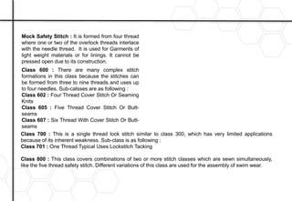 Mock Safety Stitch : It is formed from four thread
where one or two of the overlock threads interlace
with the needle thread. It is used for Garments of
light weight materials or for linings. It cannot be
pressed open due to its construction.
Class 600 : There are many complex stitch
formations in this class because the stitches can
be formed from three to nine threads and uses up
to four needles. Sub-calsses are as following :
Class 602 : Four Thread Cover Stitch Or Seaming
Knits
Class 605 : Five Thread Cover Stitch Or Butt-
seams
Class 607 : Six Thread With Cover Stitch Or Butt-
seams
Class 700 : This is a single thread lock stitch similar to class 300, which has very limited applications
because of its inherent weakness. Sub-class is as following :
Class 701 : One Thread Typical Uses Lockstitch Tacking
Class 800 : This class covers combinations of two or more stitch classes which are sewn simultaneously,
like the five thread safety stitch. Different variations of this class are used for the assembly of swim wear.
 