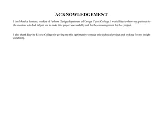 ACKNOWLEDGEMENT
I 'am Monika Samtani, student of Fashion Design department of Design E’cole College. I would like to show my gratitude to
the mentors who had helped me to make this project successfully and for the encouragement for this project.
I also thank Dezyne E’cole College for giving me this opportunity to make this technical project and looking for my insight
capability.
 