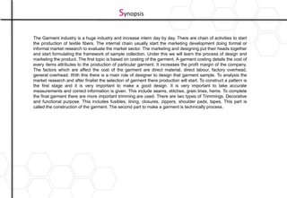 Synopsis
The Garment industry is a huge industry and increase intern day by day. There are chain of activities to start
the production of textile fibers. The internal chain usually start the marketing development doing formal or
informal market research to evaluate the market sector. The marketing and designing put their heads together
and start formulating the framework of sample collection. Under this we will learn the process of design and
marketing the product. The first topic is based on costing of the garment. A garment costing details the cost of
every items attributes to the production of particular garment. It increases the profit margin of the company.
The factors which are affect the cost of the garment are direct material, direct labour, factory overhead,
general overhead. With this there is a main role of designer to design that garment sample. To analysis the
market research and after finalist the selection of garment there production will start. To construct a pattern is
the first stage and it is very important to make a good design. It is very important to take accurate
measurements and correct information is given. This include seams, stitches, grain lines, hems. To complete
the final garment there are more important trimming are used. There are two types of Trimmings. Decorative
and functional purpose. This includes fusibles, lining, closures, zippers, shoulder pads, tapes. This part is
called the construction of the garment. The second part to make a garment is technically process.
 