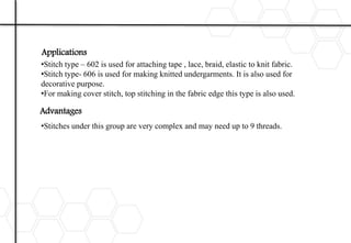 Application :
•Stitch type – 602 is used for attaching tape , lace, braid, elastic to knit fabric.
•Stitch type- 606 is used for making knitted undergarments. It is also used for
decorative purpose.
•For making cover stitch, top stitching in the fabric edge this type is also used.
Disadvantages :
•Stitches under this group are very complex and may need up to 9 threads.
Applications
Advantages
 
