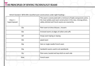 Class 1 –
Superimposed
This seam is constructed with a minimum of tw0o components and is
the most widely used seam construction in this class. Among others,
safety stitched and French seams are covered by
SSa Plain seam on dress blouses , trousers
SSe Enclosed seams at edges of collars and cuffs
SSf Straps seam taping or staying
SSk piped seam
SSp Hem or single needle French seam
SSq Sandwitch seams used to set waistbands
SSz Plain seam, busted and top stitch on each side
SSae French seam
THE PRINCIPLES OF SEWING TECHNOLOGY SEAMS
British Standard 3870:1991 classified seam constructions under eight headings :
 