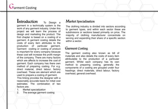 Introduction Market Specialisation
The clothing industry is divided into sectors according
to garment types, and within each sector these are
subdivisions or sections based primarily on price. The
majority of clothing manufacturer concentrate on
serving and expanding their share of a specific section
within a sector.
Garment Costing
To Design a
garment in a technically system is the
work of any garment industry. Under this
project we will learn the process of
design and marketing the product. The
first chapter is based on a costing of a
garment. A garment costing details the
costs of every item attributes to the
production of particular garment.
Garment costing or costing of product
is important for every company because
these cost will increase the profit margin
of the company. There are many factors
which are affects to increase the cost of
garment. Each company has there own
method of preparing costing. For e.g.
direct material, direct labour. factory
overhead. These are element which are
used to prepare a costing of garment.
This linking provides the designer with a
reasonably accurate basis for initial cost
estimates. The combination of two
factors are;
1. Market specialization
2. The average garment costing
The garment costing also known as bill of
materials and also details the costs of every item
attributable to the production of a particular
garment. Whilst each company has its own
method to preparing costing, generally the
components of a costing are grouped under four
headings: direct materials, direct labour, factory
overhead, general overhead.
Garment Costing
 
