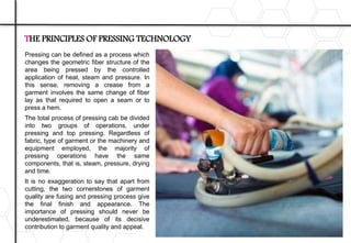 Pressing can be defined as a process which
changes the geometric fiber structure of the
area being pressed by the controlled
application of heat, steam and pressure. In
this sense, removing a crease from a
garment involves the same change of fiber
lay as that required to open a seam or to
press a hem.
The total process of pressing cab be divided
into two groups of operations, under
pressing and top pressing. Regardless of
fabric, type of garment or the machinery and
equipment employed, the majority of
pressing operations have the same
components, that is, steam, pressure, drying
and time.
It is no exaggeration to say that apart from
cutting, the two cornerstones of garment
quality are fusing and pressing process give
the final finish and appearance. The
importance of pressing should never be
underestimated, because of its decisive
contribution to garment quality and appeal.
THE PRINCIPLES OF PRESSING TECHNOLOGY
 