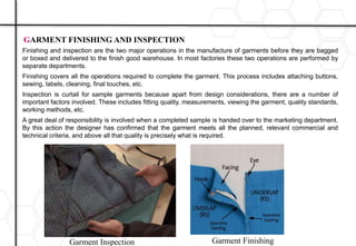 Finishing and inspection are the two major operations in the manufacture of garments before they are bagged
or boxed and delivered to the finish good warehouse. In most factories these two operations are performed by
separate departments.
Finishing covers all the operations required to complete the garment. This process includes attaching buttons,
sewing, labels, cleaning, final touches, etc.
Inspection is curtail for sample garments because apart from design considerations, there are a number of
important factors involved. These includes fitting quality, measurements, viewing the garment, quality standards,
working methods, etc.
A great deal of responsibility is involved when a completed sample is handed over to the marketing department.
By this action the designer has confirmed that the garment meets all the planned, relevant commercial and
technical criteria, and above all that quality is precisely what is required.
GARMENT FINISHING AND INSPECTION
Garment Inspection Garment Finishing
 