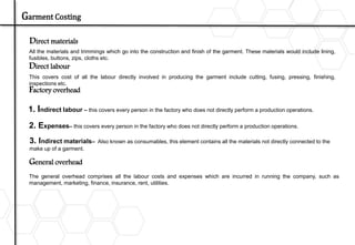Direct materials
All the materials and trimmings which go into the construction and finish of the garment. These materials would include lining,
fusibles, buttons, zips, cloths etc.
Direct labour
This covers cost of all the labour directly involved in producing the garment include cutting, fusing, pressing, finishing,
inspections etc.
Factory overhead
1. Indirect labour – this covers every person in the factory who does not directly perform a production operations.
3. Indirect materials– Also known as consumables, this element contains all the materials not directly connected to the
make up of a garment.
The general overhead comprises all the labour costs and expenses which are incurred in running the company, such as
management, marketing, finance, insurance, rent, utilities.
General overhead
2. Expenses– this covers every person in the factory who does not directly perform a production operations.
Garment Costing
 