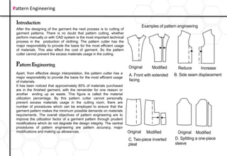 Introduction
After the designing of the garment the next process is to cutting of
garment patterns. There is no doubt that pattern cutting, whether
perform manually or with CAD system is the most important technical
process in the production of clothing. The pattern cutter has the
major responsibility to provide the basis for the most efficient usage
of materials. This also effect the cost of garment. So the pattern
cutter cannot prevent the excess materials usage in the cutting.
Pattern Engineering
Pattern Engineering
Apart, from effective design interpretation, the pattern cutter has a
major responsibility to provide the basis for the most efficient usage
of materials.
It has been noticed that approximately 85% of materials purchased
are in the finished garment, with the remainder for one reason or
another ending up as waste. This figure is called the material
utilization percentage. By this pattern cutter cannot personally
prevent excess materials usage in the cutting room, there are
number of procedures which can be employed to ensure that the
garment pattern makes the minimum possible demands on materials
requirements. The overall objectives of pattern engineering are to
improve the utilization factor of a garment pattern through prudent
modifications which do not degrade the design integrity. The central
procedures of pattern engineering are pattern accuracy, major
modifications and making up allowances.
 