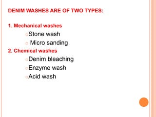 DENIM WASHES ARE OF TWO TYPES:

1. Mechanical washes
      Stone wash
       Micro sanding

2. Chemical washes
      Denim bleaching
      Enzyme wash

      Acid wash
 