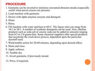 PROCEDURE
1. Garments can be inverted to minimize unwanted abrasion streaks (especially
   useful when preset creases are present).
2. Load machine with garments.
3. Desize with alpha amylase enzyme and detergent.
4. Drain.
5. Rinse.
6. Fill machine with water and heat to 60◦C. The liquor ratio can range from
   10:1 to 20:1. A number of synthetic detergents can be used. Also, alkaline
   products such as soda ash or caustic soda can be added in amounts ranging
   from 0.5 to 2.0 grams/liter. Some chemical suppliers offer special products
   that accelerate the wash down process, dependent upon the particular
   dyestuff used.
7. Wash/tumble action for 20-60 minutes, depending upon desired effect.
8. Drain and rinse.
9. Apply softener.
10. Tumble dry.
11. Invert garments, if previously turned.
12. Press, if required   .
 