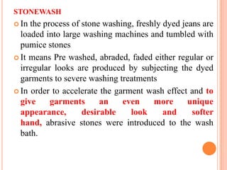 STONEWASH
 In the process of stone washing, freshly dyed jeans are
  loaded into large washing machines and tumbled with
  pumice stones
 It means Pre washed, abraded, faded either regular or
  irregular looks are produced by subjecting the dyed
  garments to severe washing treatments
 In order to accelerate the garment wash effect and to
  give     garments      an    even     more      unique
  appearance,       desirable    look      and     softer
  hand, abrasive stones were introduced to the wash
  bath.
 