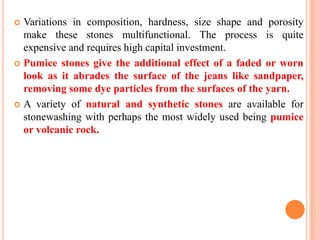  Variations in composition, hardness, size shape and porosity
  make these stones multifunctional. The process is quite
  expensive and requires high capital investment.
 Pumice stones give the additional effect of a faded or worn
  look as it abrades the surface of the jeans like sandpaper,
  removing some dye particles from the surfaces of the yarn.
 A variety of natural and synthetic stones are available for
  stonewashing with perhaps the most widely used being pumice
  or volcanic rock.
 