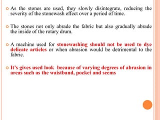   As the stones are used, they slowly disintegrate, reducing the
    severity of the stonewash effect over a period of time.

   The stones not only abrade the fabric but also gradually abrade
    the inside of the rotary drum.

   A machine used for stonewashing should not be used to dye
    delicate articles or when abrasion would be detrimental to the
    fabric.

   It’s gives used look because of varying degrees of abrasion in
    areas such as the waistband, pocket and seems
 