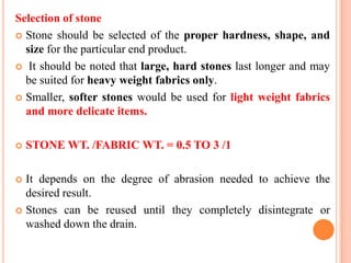 Selection of stone
 Stone should be selected of the proper hardness, shape, and
  size for the particular end product.
 It should be noted that large, hard stones last longer and may
  be suited for heavy weight fabrics only.
 Smaller, softer stones would be used for light weight fabrics
  and more delicate items.

   STONE WT. /FABRIC WT. = 0.5 TO 3 /1

 It depends on the degree of abrasion needed to achieve the
  desired result.
 Stones can be reused until they completely disintegrate or
  washed down the drain.
 