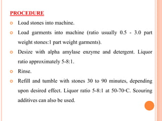 PROCEDURE
   Load stones into machine.
   Load garments into machine (ratio usually 0.5 - 3.0 part
    weight stones:1 part weight garments).
   Desize with alpha amylase enzyme and detergent. Liquor
    ratio approximately 5-8:1.
   Rinse.
   Refill and tumble with stones 30 to 90 minutes, depending
    upon desired effect. Liquor ratio 5-8:1 at 50-70◦C. Scouring
    additives can also be used.
 