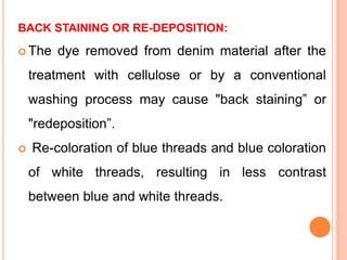 BACK STAINING OR RE-DEPOSITION:

 The    dye removed from denim material after the
    treatment with cellulose or by a conventional
    washing process may cause "back staining” or
    "redeposition”.
   Re-coloration of blue threads and blue coloration
    of white threads, resulting in less contrast
    between blue and white threads.
 