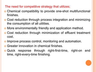 The need for competitive strategy that utilizes;
 Chemical compatibility to provide one-shot multifunctional
  finishes.
 Cost reduction through process integration and minimizing
  the consumption of all utilities.
 More environmentally friendly and application method.

 Cost reduction through minimization of effluent treatment
  cost.
 Improve process control, monitoring and automation.

 Greater innovation in chemical finishes.

 Quick response through right-first-time, right-on end
  time, right-every-time finishing.
 