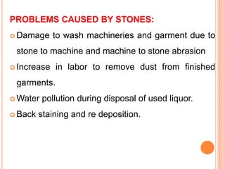 PROBLEMS CAUSED BY STONES:
 Damage     to wash machineries and garment due to
 stone to machine and machine to stone abrasion
 Increase   in labor to remove dust from finished
 garments.
 Water   pollution during disposal of used liquor.
 Back   staining and re deposition.
 