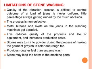 LIMITATIONS OF STONE WASHING:
 Quality of the abrasion process is difficult to control
  outcome of a load of jeans is never uniform, little
  percentage always getting ruined by too much abrasion.
 The process is non-selective.

 Metal buttons and rivets on the jeans in the washing
  machines get abraded.
 This reduces quality of the products and life of
  equipment, and increases production costs.
 Stones may turn into powder during the process of making
  the garment grayish in color and rough too
 Provides rougher feel than enzyme wash

 Stone may lead the harm to the machine parts
 