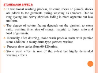STONEWASH EFFECT:
 In traditional washing process, volcanic rocks or pumice stones
  are added to the garments during washing as abradant. Due to
  ring dyeing and heavy abrasion fading is more apparent but less
  uniform.
 The degree of colour fading depends on the garment to stone
  ratio, washing time, size of stones, material to liquor ratio and
  load of garments.
 Normally after desizing, stone wash process starts with pumice
  stone addition in rotary drum type garment washer.
 Process time varies from 60-120 mins.

 Stone wash effect is one of the oldest but highly demanded
  washing effects.
 