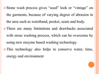  Stone   wash process gives “used” look or “vintage” on
 the garments, because of varying degree of abrasion in
 the area such as waistband, pocket, seam and body.
 There    are many limitations and drawbacks associated
 with stone washing process, which can be overcome by
 using new enzyme based washing technology.
 This    technology also helps to conserve water, time,
 energy and environment
 