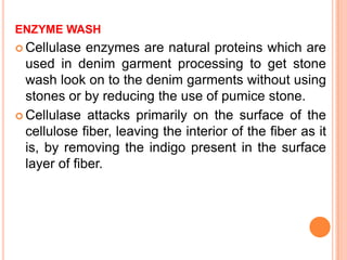 ENZYME WASH
 Cellulase   enzymes are natural proteins which are
  used in denim garment processing to get stone
  wash look on to the denim garments without using
  stones or by reducing the use of pumice stone.
 Cellulase attacks primarily on the surface of the
  cellulose fiber, leaving the interior of the fiber as it
  is, by removing the indigo present in the surface
  layer of fiber.
 