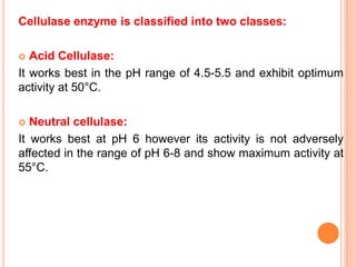 Cellulase enzyme is classified into two classes:

  Acid Cellulase:
It works best in the pH range of 4.5-5.5 and exhibit optimum
activity at 50°C.

  Neutral cellulase:
It works best at pH 6 however its activity is not adversely
affected in the range of pH 6-8 and show maximum activity at
55°C.
 