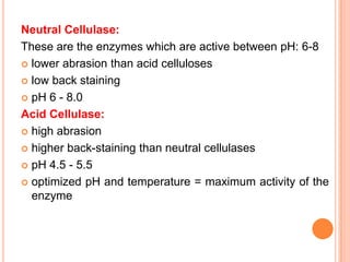 Neutral Cellulase:
These are the enzymes which are active between pH: 6-8
 lower abrasion than acid celluloses

 low back staining

 pH 6 - 8.0

Acid Cellulase:
 high abrasion

 higher back-staining than neutral cellulases

 pH 4.5 - 5.5

 optimized pH and temperature = maximum activity of the
  enzyme
 