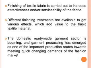  Finishingof textile fabric is carried out to increase
 attractiveness and/or serviceability of the fabric.

 Differentfinishing treatments are available to get
 various effects, which add value to the basic
 textile material.

 The domestic readymade garment sector is
 booming, and garment processing has emerged
 as one of the important production routes towards
 meeting quick changing demands of the fashion
 market
 