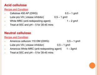 Acid cellulose
Recipe and Condition
   Cellulose 450 AP (OWG)                            0.5 – 1 gm/l
   Lube pro VX ( crease inhibitor)          0.5 – 1 gm/l
   White MRC (anti-redepositing agent)                 1 – 2 gm/l
   Treat at 50C and pH – 5 for 30-45 mins


Neutral cellulose
Recipe and Condition
   Americos cellucom 110 OM (OWG)                      0.5 – 1 gm/l
   Lube pro VX ( crease inhibitor)            0.5 – 1 gm/l
   Americos White MRC (anti-redepositing agent)        1 – 2gm/l
   Treat at 50C and pH – 5 for 30-45 mins
 