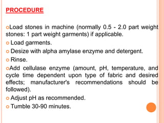 PROCEDURE

Load   stones in machine (normally 0.5 - 2.0 part weight
stones: 1 part weight garments) if applicable.
 Load garments.

 Desize with alpha amylase enzyme and detergent.

 Rinse.

Add cellulase enzyme (amount, pH, temperature, and
cycle time dependent upon type of fabric and desired
effects; manufacturer's recommendations should be
followed).
 Adjust pH as recommended.

 Tumble 30-90 minutes.
 