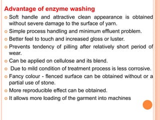 Advantage of enzyme washing
 Soft handle and attractive clean appearance is obtained
  without severe damage to the surface of yarn.
 Simple process handling and minimum effluent problem.

 Better feel to touch and increased gloss or luster.

 Prevents tendency of pilling after relatively short period of
  wear.
 Can be applied on cellulose and its blend.

 Due to mild condition of treatment process is less corrosive.

 Fancy colour - flenced surface can be obtained without or a
  partial use of stone.
 More reproducible effect can be obtained.

 It allows more loading of the garment into machines
 