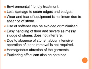  Environmental   friendly treatment.
 Less damage to seam edges and badges.

 Wear and tear of equipment is minimum due to
  absence of stone.
 Use of softener can be avoided or minimised.

 Easy handling of floor and severs as messy
  sludge of stones does not interfere.
 Due to absence of stone, labour intensive
  operation of stone removal is not required.
 Homogenous abrasion of the garments.

 Puckering effect can also be obtained
 