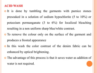 ACID WASH
   It is done by tumbling the garments with pumice stones
    presoaked in a solution of sodium hypochlorite (5 to 10%) or
    potassium permanganate (3 to 6%) for localized bleaching
    resulting in a non uniform sharp blue/white contrast.
   To remove the colour only on the surface of the garment and
    produces a frosted appearance
   In this wash the color contrast of the denim fabric can be
    enhanced by optical brightening.
   The advantage of this process is that it saves water as addition of
    water is not required.
 