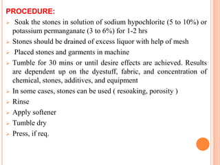 PROCEDURE:
 Soak the stones in solution of sodium hypochlorite (5 to 10%) or
  potassium permanganate (3 to 6%) for 1-2 hrs
 Stones should be drained of excess liquor with help of mesh

 Placed stones and garments in machine

 Tumble for 30 mins or until desire effects are achieved. Results
  are dependent up on the dyestuff, fabric, and concentration of
  chemical, stones, additives, and equipment
 In some cases, stones can be used ( resoaking, porosity )

 Rinse

 Apply softener

 Tumble dry

 Press, if req.
 