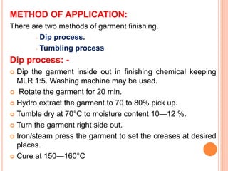 METHOD OF APPLICATION:
There are two methods of garment finishing.
        Dip process.

        Tumbling process

Dip process: -
 Dip the garment inside out in finishing chemical keeping
  MLR 1:5. Washing machine may be used.
 Rotate the garment for 20 min.

 Hydro extract the garment to 70 to 80% pick up.

 Tumble dry at 70°C to moisture content 10—12 %.

 Turn the garment right side out.

 Iron/steam press the garment to set the creases at desired
  places.
 Cure at 150—160°C
 