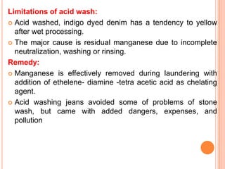 Limitations of acid wash:
 Acid washed, indigo dyed denim has a tendency to yellow
  after wet processing.
 The major cause is residual manganese due to incomplete
  neutralization, washing or rinsing.
Remedy:
 Manganese is effectively removed during laundering with
  addition of ethelene- diamine -tetra acetic acid as chelating
  agent.
 Acid washing jeans avoided some of problems of stone
  wash, but came with added dangers, expenses, and
  pollution
 