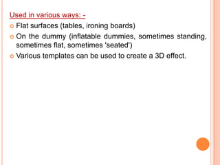 Used in various ways: -
 Flat surfaces (tables, ironing boards)

 On the dummy (inflatable dummies, sometimes standing,
  sometimes flat, sometimes 'seated')
 Various templates can be used to create a 3D effect.
 