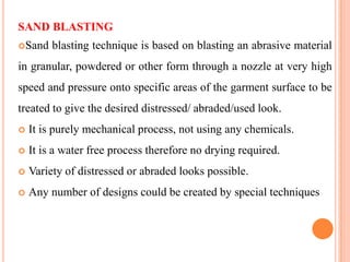 SAND BLASTING
Sand    blasting technique is based on blasting an abrasive material
in granular, powdered or other form through a nozzle at very high
speed and pressure onto specific areas of the garment surface to be
treated to give the desired distressed/ abraded/used look.
   It is purely mechanical process, not using any chemicals.
   It is a water free process therefore no drying required.
   Variety of distressed or abraded looks possible.
   Any number of designs could be created by special techniques
 