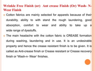 Wrinkle Free Finish (or) Ant crease Finish (Or) Wash- N-
Wear Finish
   Cotton fabrics are mainly selected for apparels because of their
    durability, ability to with stand the rough laundering, good
    absorption,   comfort   to   wear    and   ability   to   take   up   a
    wide range of dyestuffs.
   The main headache with the cotton fabric is CREASE formation
    during washing, laundering and in use. It is an undesirable
    property and hence the crease resistant finish is to be given. It is
    called as Anti-crease finish or Crease resistant or Crease recovery
    finish or 'Wash-n- Wear‘ finishes.
 