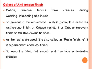 Object of Anti-crease finish
   Cotton,     viscose      fabrics     form     creases      during
    washing, laundering and in use.

   To prevent it, the anti-crease finish is given. It is called as
    Anti-crease finish or Crease resistant or Crease recovery
    finish or 'Wash-n- Wear' finishes.

   As the resins are used, it is also called as 'Resin finishing'. It
    is a permanent chemical finish.

   To keep the fabric flat smooth and free from undesirable
    creases
 
