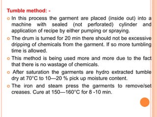 Tumble method: -
 In this process the garment are placed (inside out) into a
  machine with sealed (not perforated) cylinder and
  application of recipe by either pumping or spraying.
 The drum is turned for 20 min there should not be excessive
  dripping of chemicals from the garment. If so more tumbling
  time is allowed.
 This method is being used more and more due to the fact
  that there is no wastage of chemicals.
 After saturation the garments are hydro extracted tumble
  dry at 70°C to 10—20 % pick up moisture content.
 The iron and steam press the garments to remove/set
  creases. Cure at 150—160°C for 8 -10 min.
 
