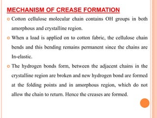 MECHANISM OF CREASE FORMATION
   Cotton cellulose molecular chain contains OH groups in both
    amorphous and crystalline region.
   When a load is applied on to cotton fabric, the cellulose chain
    bends and this bending remains permanent since the chains are
    In-elastic.
   The hydrogen bonds form, between the adjacent chains in the
    crystalline region are broken and new hydrogen bond are formed
    at the folding points and in amorphous region, which do not
    allow the chain to return. Hence the creases are formed.
 