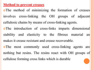Method to prevent creases
The method of minimizing the formation of creases

involves cross-linking the OH groups of adjacent
cellulosic chains by means of cross-linking agents.
The   introduction of cross-links imparts dimensional
stability and elasticity to the fibrous material an
makes it crease resistant and crease recoverable.
The   most commonly used cross-linking agents are
nothing but resins. The resins react with OH groups of
cellulose forming cross links which is durable
 